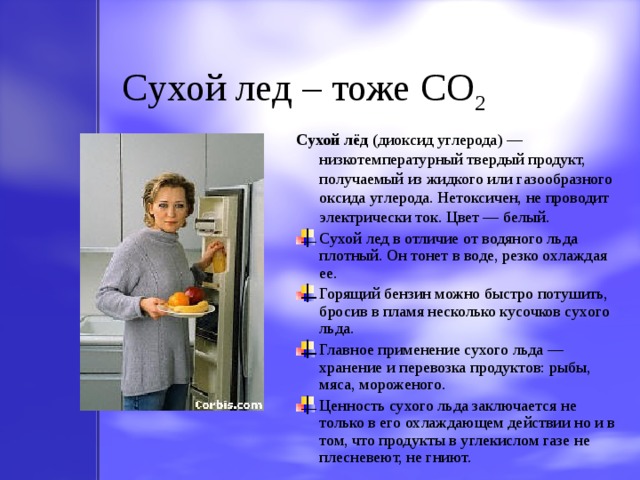 Cухой лед – тоже CO 2 Сухой лёд (диоксид углерода) — низкотемпературный твердый продукт, получаемый из жидкого или газообразного оксида углерода. Нетоксичен, не проводит электрически ток. Цвет — белый. Сухой лед в отличие от водяного льда плотный. Он тонет в воде, резко охлаждая ее. Горящий бензин можно быстро потушить, бросив в пламя несколько кусочков сухого льда. Главное применение сухого льда — хранение и перевозка продуктов: рыбы, мяса,  мороженого. Ценность сухого льда заключается  не только в его охлаждающем действии но и в том, что проду к ты  в углекислом газе не плесневеют, не гниют. 