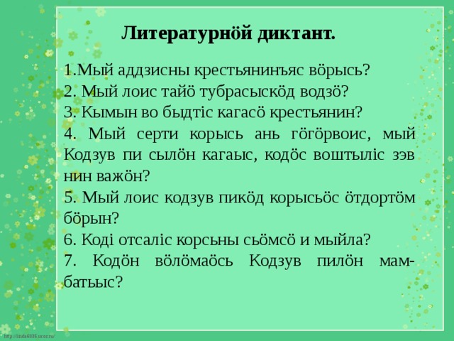 Литературнӧй диктант. 1.Мый аддзисны крестьянинъяс вöрысь? 2. Мый лоис тайö тубрасыскöд водзö? 3. Кымын во быдтіс кагасö крестьянин? 4. Мый серти корысь ань гöгöрвоис, мый Кодзув пи сылöн кагаыс, кодöс воштыліс зэв нин важöн? 5. Мый лоис кодзув пикöд корысьöс öтдортöм бöрын? 6. Коді отсаліс корсьны сьöмсö и мыйла? 7. Кодöн вöлöмаöсь Кодзув пилöн мам-батьыс? 