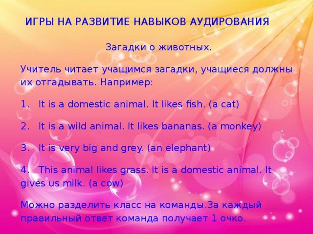ИГРЫ НА РАЗВИТИЕ НАВЫКОВ АУДИРОВАНИЯ Загадки о животных. Учитель читает учащимся загадки, учащиеся должны их отгадывать. Например: 1. It is a domestic animal. It likes fish. (a cat) 2. It is a wild animal. It likes bananas. (a monkey) 3. It is very big and grey. (an elephant) 4. This animal likes grass. It is a domestic animal. It gives us milk. (a cow) Можно разделить класс на команды.За каждый правильный ответ команда получает 1 очко. 