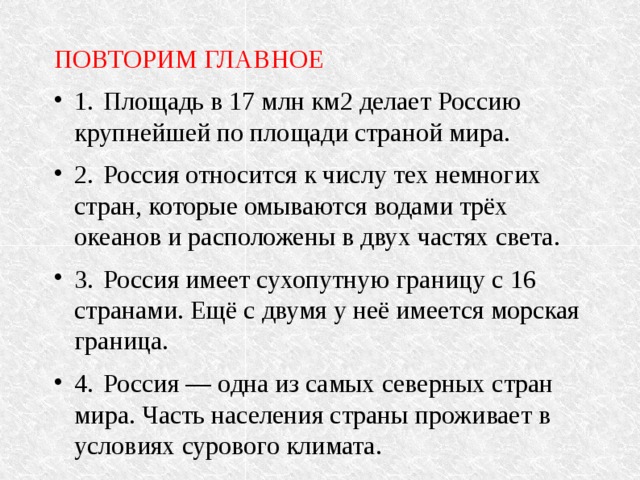 ПОВТОРИМ ГЛАВНОЕ 1.  Площадь в 17 млн км2 делает Россию крупнейшей по площади страной мира. 2.  Россия относится к числу тех немногих стран, которые омываются водами трёх океанов и расположены в двух частях света. 3.  Россия имеет сухопутную границу с 16 странами. Ещё с двумя у неё имеется морская граница. 4.  Россия — одна из самых северных стран мира. Часть населения страны проживает в условиях сурового климата. 