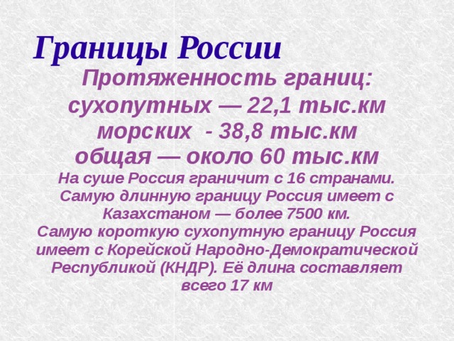 Границы России   Протяженность границ: сухопутных — 22,1 тыс.км морских - 38,8 тыс.км общая — около 60 тыс.км На суше Россия граничит с 16 странами. Самую длинную границу Россия имеет с Казахстаном — более 7500 км. Самую короткую сухопутную границу Россия имеет с Корейской Народно-Демократической Республикой (КНДР). Её длина составляет всего 17 км    