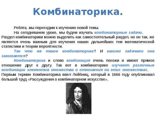 Комбинаторика.    Ребята, мы переходим к изучению новой темы.  На сегодняшнем уроке, мы будем изучать комбинаторные задачи .  Раздел комбинаторики можно выделить как самостоятельный раздел, но он так, же является очень важным для изучения наших дальнейших тем математической статистики и теории вероятности.  Так что же такое комбинаторика ? И какими задачами она занимается ?  Комбинаторика и слово комбинация очень похожи и имеют прямое отношение друг к другу. Так вот в комбинаторике изучают различные комбинации элементов множества и отношения на этих множествах .  Первым термин Комбинаторика ввел Лейбниц, который в 1666 году опубликовал большой труд «Рассуждения о комбинаторном искусстве». 
