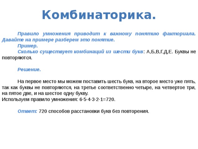 Комбинаторика.   Правило умножения приводит к важному понятию факториала. Давайте на примере разберем это понятие.  Пример.  Сколько существует комбинаций из шести букв : А,Б,В,Г,Д,Е. Буквы не повторяются.  Решение.  На первое место мы можем поставить шесть букв, на второе место уже пять, так как буквы не повторяются, на третье соответственно четыре, на четвертое три, на пятое две, и на шестое одну букву. Используем правило умножения: 6·5·4·3·2·1=720.  Ответ: 720 способов расстановки букв без повторения. 