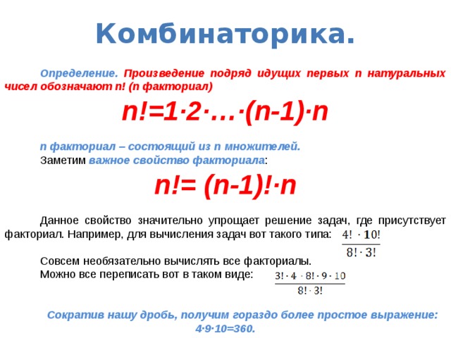 Комбинаторика.  Определение.  Произведение подряд идущих первых n натуральных чисел обозначают n! (n факториал) n!=1·2·…·(n-1)·n  n факториал – состоящий из n множителей.  Заметим важное свойство факториала : n!= (n-1)!·n  Данное свойство значительно упрощает решение задач, где присутствует факториал. Например, для вычисления задач вот такого типа:  Совсем необязательно вычислять все факториалы.  Можно все переписать вот в таком виде:  Сократив нашу дробь, получим гораздо более простое выражение:  4·9·10=360.   