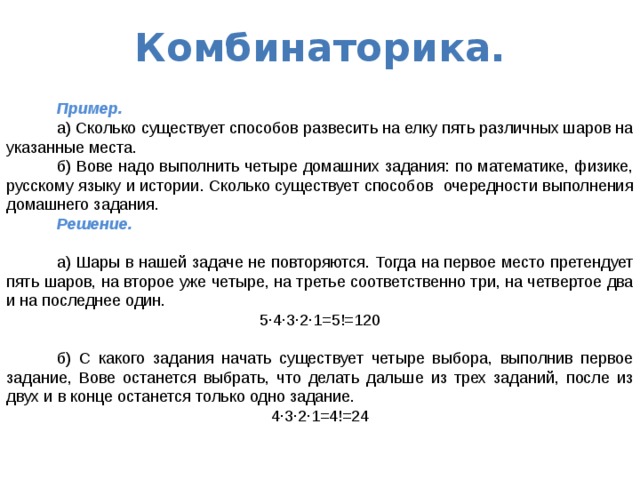 Комбинаторика.   Пример.  а) Сколько существует способов развесить на елку пять различных шаров на указанные места.  б) Вове надо выполнить четыре домашних задания: по математике, физике, русскому языку и истории. Сколько существует способов очередности выполнения домашнего задания.  Решение.   а) Шары в нашей задаче не повторяются. Тогда на первое место претендует пять шаров, на второе уже четыре, на третье соответственно три, на четвертое два и на последнее один. 5·4·3·2·1=5!=120  б) С какого задания начать существует четыре выбора, выполнив первое задание, Вове останется выбрать, что делать дальше из трех заданий, после из двух и в конце останется только одно задание. 4·3·2·1=4!=24 