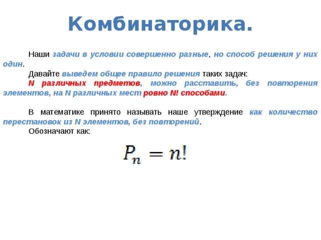Комбинаторика.  Наши задачи в условии совершенно разные , но способ решения у них один .  Давайте выведем общее правило решения таких задач:  N различных предметов , можно расставить, без повторения элементов, на N различных мест ровно N! способами .  В математике принято называть наше утверждение как количество перестановок из N элементов, без повторений .  Обозначают как:  