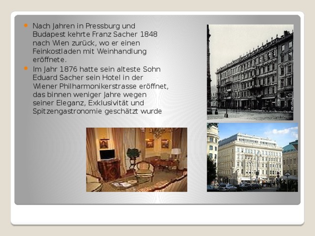 Nach Jahren in Pressburg und Budapest kehrte Franz Sacher 1848 nach Wien zurück, wo er einen Feinkostladen mit Weinhandlung eröffnete. Im Jahr 1876 hatte sein alteste Sohn Eduard Sacher sein Hotel in der Wiener Philharmonikerstrasse eröffnet, das binnen weniger Jahre wegen seiner Eleganz, Exklusivität und Spitzengastronomie geschätzt wurde 