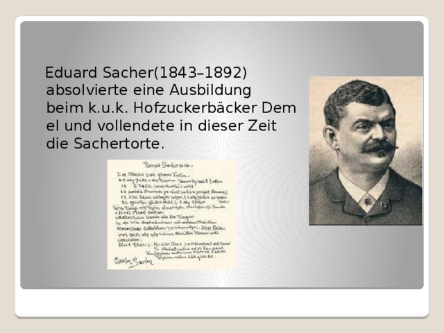  Eduard Sacher(1843–1892) absolvierte eine Ausbildung beim k.u.k. Hofzuckerbäcker Demel und vollendete in dieser Zeit die Sachertorte.   