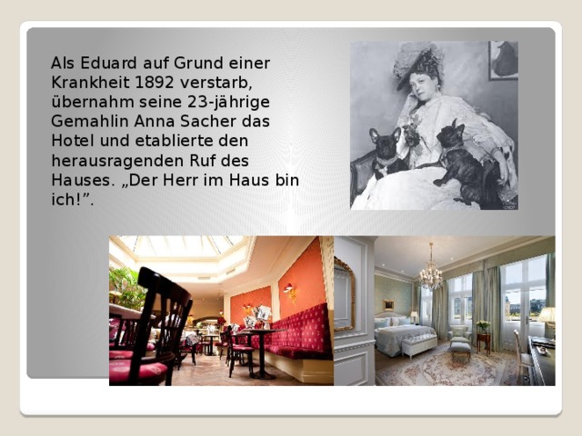 Als Eduard auf Grund einer Krankheit 1892 verstarb, übernahm seine 23-jährige Gemahlin Anna Sacher das Hotel und etablierte den herausragenden Ruf des Hauses. „Der Herr im Haus bin ich!”. 