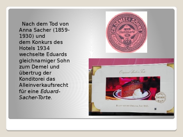  Nach dem Tod von Anna Sacher (1859-1930) und dem Konkurs des Hotels 1934 wechselte Eduards gleichnamiger Sohn zum Demel und übertrug der Konditorei das Alleinverkaufsrecht für eine  Eduard-Sacher-Torte . 