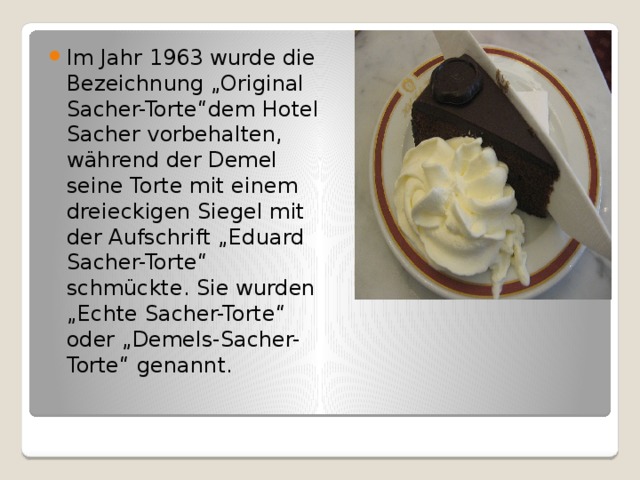 Im Jahr 1963 wurde die Bezeichnung „Original Sacher-Torte“dem Hotel Sacher vorbehalten, während der Demel seine Torte mit einem dreieckigen Siegel mit der Aufschrift „Eduard Sacher-Torte“ schmückte. Sie wurden „Echte Sacher-Torte“ oder „Demels-Sacher-Torte“ genannt. 