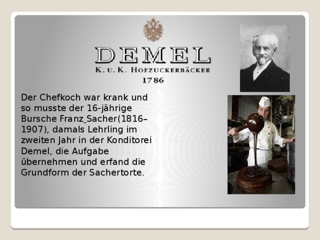 Der Chefkoch war krank und so musste der 16-jährige Bursche Franz  Sacher(1816–1907), damals Lehrling im zweiten Jahr in der Konditorei Demel, die Aufgabe übernehmen und erfand die Grundform der Sachertorte.   
