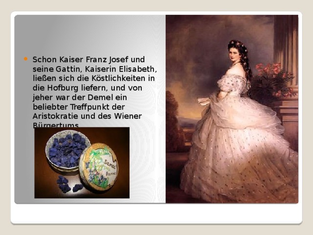 Schon Kaiser Franz Josef und seine Gattin, Kaiserin Elisabeth, ließen sich die Köstlichkeiten in die Hofburg liefern, und von jeher war der Demel ein beliebter Treffpunkt der Aristokratie und des Wiener Bürgertums. 