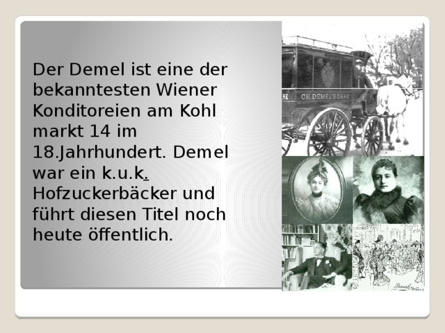 Der Demel ist eine der bekanntesten Wiener Konditoreien am Kohlmarkt 14 im 18.Jahrhundert. Demel war ein k.u.k . Hofzuckerbäcker und führt diesen Titel noch heute öffentlich. 
