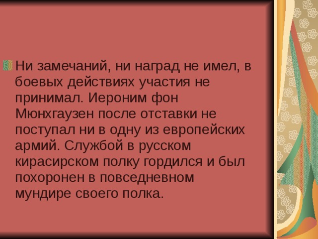 Ни замечаний, ни наград не имел, в боевых действиях участия не принимал. Иероним фон Мюнхгаузен после отставки не поступал ни в одну из европейских армий. Службой в русском кирасирском полку гордился и был похоронен в повседневном мундире своего полка. 