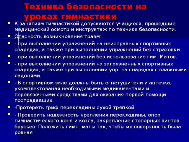 Техника безопасности на уроках гимнастики К занятиям гимнастикой допускаются учащиеся, прошедшие медицинский осмотр и инструктаж по технике безопасности. Опасность возникновения травм: - при выполнении упражнений на неисправных спортивных снарядах, а также при выполнении упражнений без страховки - при выполнении упражнений без использование гим. Матов. - при выполнении упражнений на загрязненных спортивных снарядах, а также при выполнении упр. на снарядах с влажными ладонями. - В спортивном зале должны быть огнетушители и аптечка, укомплектованая необходимыми медикаментами и перевязочными средствами для оказания первой помощи пострадавших. -Протереть гриф перекладины сухой тряпкой. - Проверить надежность крепления перекладины, опор гимнастического коня и козла, закрепление стопорных винтов брусьев. Положить гимн. маты так, чтобы их поверхность была ровная 