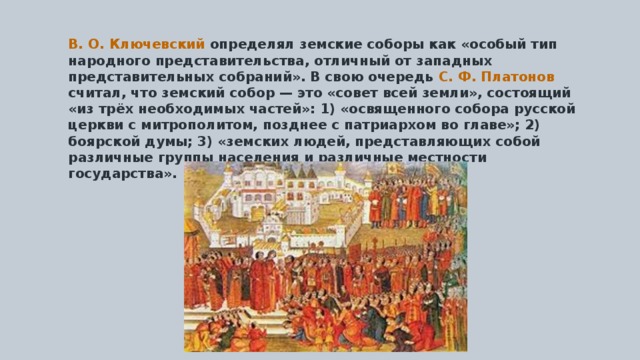 В. О. Ключевский определял земские соборы как «особый тип народного представительства, отличный от западных представительных собраний». В свою очередь С. Ф. Платонов считал, что земский собор — это «совет всей земли», состоящий «из трёх необходимых частей»: 1) «освященного собора русской церкви с митрополитом, позднее с патриархом во главе»; 2) боярской думы; 3) «земских людей, представляющих собой различные группы населения и различные местности государства». 