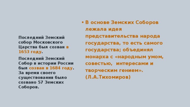 В основе Земских Соборов лежала идея представительства народа государства, то есть самого государства; объединял монарха с «народным умом, совестью, интересами и творческим гением». (Л.А.Тихомиров) Последний Земский собор Московского Царства был созван в 1653 году . Последний Земский Собор в истории России был созван в 1684 году . За время своего существования было созвано 57 Земских Соборов. 