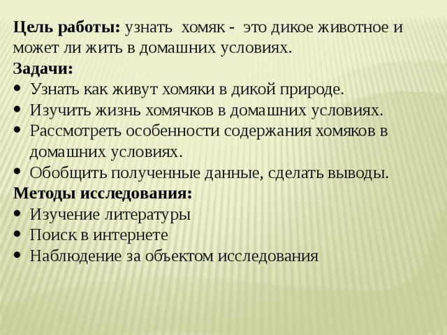 Цель работы: узнать хомяк - это дикое животное и может ли жить в домашних условиях. Задачи: Узнать как живут хомяки в дикой природе. Изучить жизнь хомячков в домашних условиях. Рассмотреть особенности содержания хомяков в домашних условиях. Обобщить полученные данные, сделать выводы. Методы исследования: Изучение литературы Поиск в интернете Наблюдение за объектом исследования 