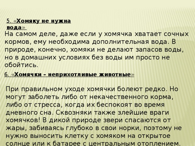5. « Хомяку не нужна вода » На самом деле, даже если у хомячка хватает сочных кормов, ему необходима дополнительная вода. В природе, конечно, хомяки не делают запасов воды, но в домашних условиях без воды им просто не обойтись. 6. « Хомячки – неприхотливые животные » При правильном уходе хомячки болеют редко. Но могут заболеть либо от некачественного корма, либо от стресса, когда их беспокоят во время дневного сна. Сквозняки также злейшие враги хомячков! В дикой природе звери спасаются от жары, забиваясь глубоко в свои норки, поэтому не нужно выносить клетку с хомяком на открытое солнце или к батарее с центральным отоплением. 