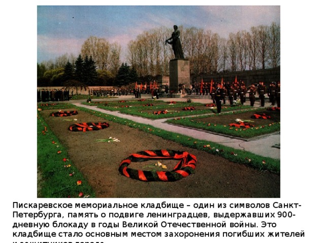 Пискаревское мемориальное кладбище – один из символов Санкт-Петербурга, память о подвиге ленинградцев, выдержавших 900-дневную блокаду в годы Великой Отечественной войны. Это кладбище стало основным местом захоронения погибших жителей и защитников города. 