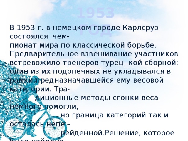 1953 ГОД В 1953 г. в немецком городе Карлсруэ состоялся чем- пионат мира по классической борьбе. Предварительное взвешивание участников встревожило тренеров турец- кой сборной: один из их подопечных не укладывался в рамки предназначавшейся ему весовой категории. Тра-  диционные методы сгонки веса немного помогли,  но граница категорий так и осталась непе –  рейденной.Решение, которое было найдено  буквально накануне соревнований, не пот-  ребовало больших усилий. Что пред-  приняли тренеры? 
