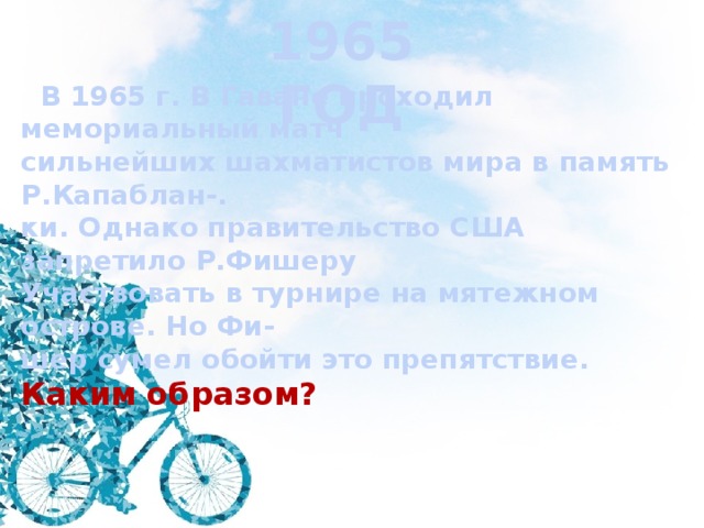 1965 ГОД  В 1965 г. В Гаване проходил мемориальный матч сильнейших шахматистов мира в память Р.Капаблан-. ки. Однако правительство США запретило Р.Фишеру Участвовать в турнире на мятежном острове. Но Фи- шер сумел обойти это препятствие. Каким образом? 