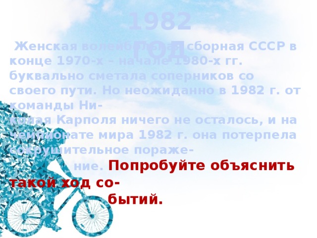1982 ГОД  Женская волейбольная сборная СССР в конце 1970-х – начале 1980-х гг. буквально сметала соперников со своего пути. Но неожиданно в 1982 г. от команды Ни- колая Карполя ничего не осталось, и на чемпионате мира 1982 г. она потерпела сокрушительное пораже-  ние. Попробуйте объяснить такой ход со-  бытий. 