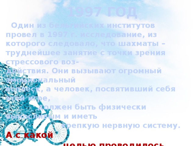 1997 ГОД  Один из бельгийских институтов провел в 1997 г. исследование, из которого следовало, что шахматы – труднейшее занятие с точки зрения стрессового воз- действия. Они вызывают огромный эмоциональный всплеск, а человек, посвятивший себя этой игре,  должен быть физически выносливым и иметь  крепкую нервную систему. А с какой  целью проводилось подобное иссле-  дование? 