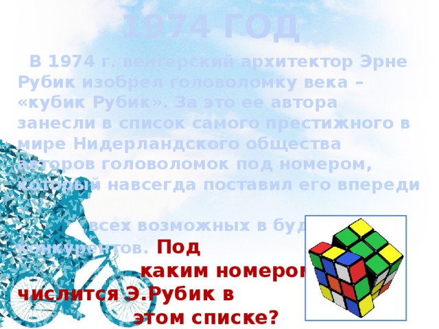 1974 ГОД  В 1974 г. венгерский архитектор Эрне Рубик изобрел головоломку века – «кубик Рубик». За это ее автора занесли в список самого престижного в мире Нидерландского общества авторов головоломок под номером, который навсегда поставил его впереди  всех возможных в будущем конкурентов. Под  каким номером числится Э.Рубик в  этом списке?  