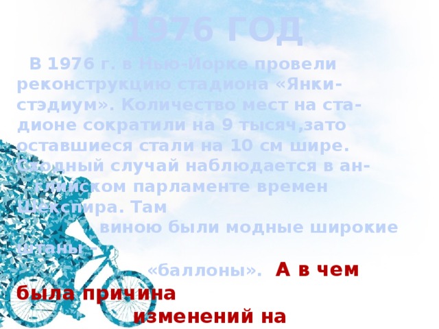 1976 ГОД  В 1976 г. в Нью-Йорке провели реконструкцию стадиона «Янки-стэдиум». Количество мест на ста- дионе сократили на 9 тысяч,зато оставшиеся стали на 10 см шире. Сходный случай наблюдается в ан-  глийском парламенте времен Шекспира. Там  виною были модные широкие штаны –  «баллоны». А в чем была причина  изменений на американском стади-  оне? 