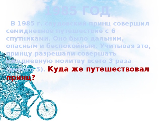 1985 ГОД  В 1985 г. саудовский принц совершил семидневное путешествие с 6 спутниками. Оно было дальним, опасным и беспокойным. Учитывая это, принцу разрешали совершать ежедневную молитву всего 3 раза (вместо 5). Куда же путешествовал принц? 