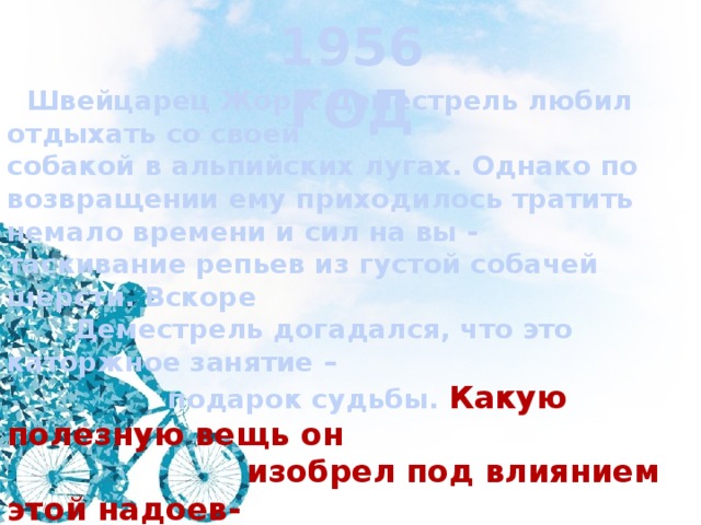 1956 ГОД  Швейцарец Жорж Деместрель любил отдыхать со своей собакой в альпийских лугах. Однако по возвращении ему приходилось тратить немало времени и сил на вы - таскивание репьев из густой собачей шерсти. Вскоре  Деместрель догадался, что это каторжное занятие –  подарок судьбы.  Какую полезную вещь он  изобрел под влиянием этой надоев-  шей процедуры? 