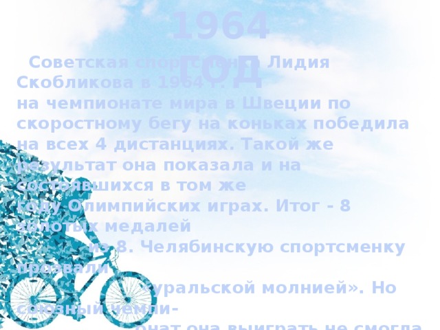 1964 ГОД  Советская спортсменка Лидия Скобликова в 1964 г. на чемпионате мира в Швеции по скоростному бегу на коньках победила на всех 4 дистанциях. Такой же результат она показала и на состоявшихся в том же году Олимпийских играх. Итог - 8 золотых медалей  из 8. Челябинскую спортсменку прозвали  «уральской молнией». Но союзный чемпи-  онат она выиграть не смогла – чемпионкой  страны стала Инга Артаманова. Как остро-  умные болельщики прозвали И.Артма-  нову?   