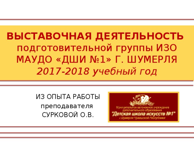 ВЫСТАВОЧНАЯ ДЕЯТЕЛЬНОСТЬ  подготовительной группы ИЗО  МАУДО «ДШИ №1» Г. ШУМЕРЛЯ  2017-2018 учебный год ИЗ ОПЫТА РАБОТЫ преподавателя СУРКОВОЙ О.В. 