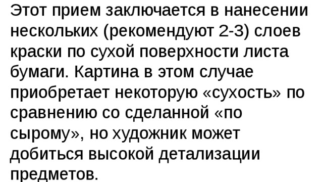 Этот прием заключается в нанесении нескольких (рекомендуют 2-3) слоев краски по сухой поверхности листа бумаги. Картина в этом случае приобретает некоторую «сухость» по сравнению со сделанной «по сырому», но художник может добиться высокой детализации предметов. 