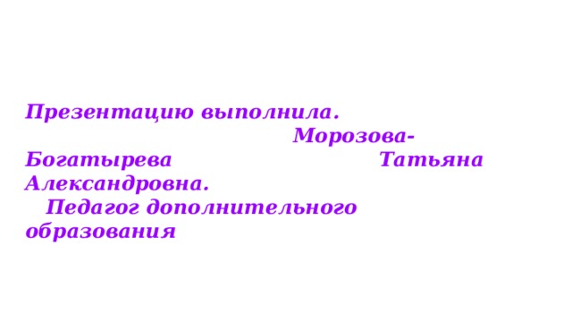 Презентацию выполнила. Морозова-Богатырева Татьяна Александровна. Педагог дополнительного образования  