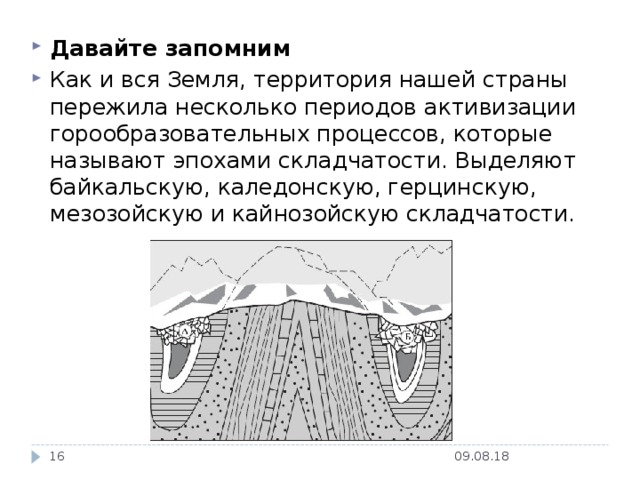 Давайте запомним Как и вся Земля, территория нашей страны пережила несколько периодов активизации горообразовательных процессов, которые называют эпохами складчатости. Выделяют байкальскую, каледонскую, герцинскую, мезозойскую и кайнозойскую складчатости. 09.08.18  