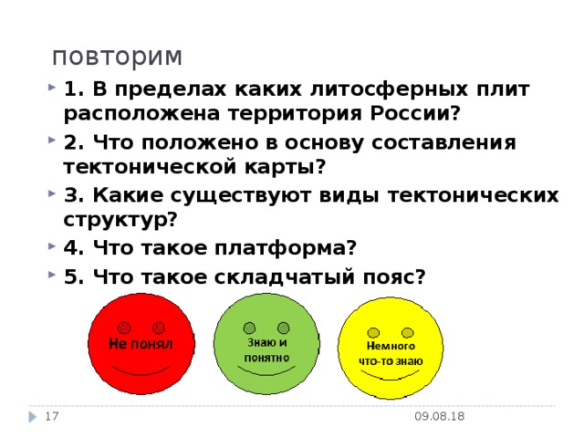 повторим 1. В пределах каких литосферных плит расположена территория России? 2. Что положено в основу составления тектонической карты? 3. Какие существуют виды тектонических структур? 4. Что такое платформа? 5. Что такое складчатый пояс? 09.08.18  