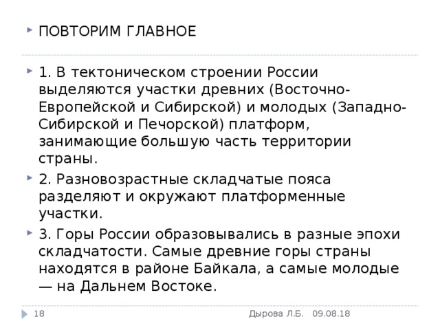 ПОВТОРИМ ГЛАВНОЕ  1. В тектоническом строении России выделяются участки древних (Восточно-Европейской и Сибирской) и молодых (Западно-Сибирской и Печорской) платформ, занимающие большую часть территории страны. 2. Разновозрастные складчатые пояса разделяют и окружают платформенные участки. 3. Горы России образовывались в разные эпохи складчатости. Самые древние горы страны находятся в районе Байкала, а самые молодые — на Дальнем Востоке.   09.08.18 Дырова Л.Б.  