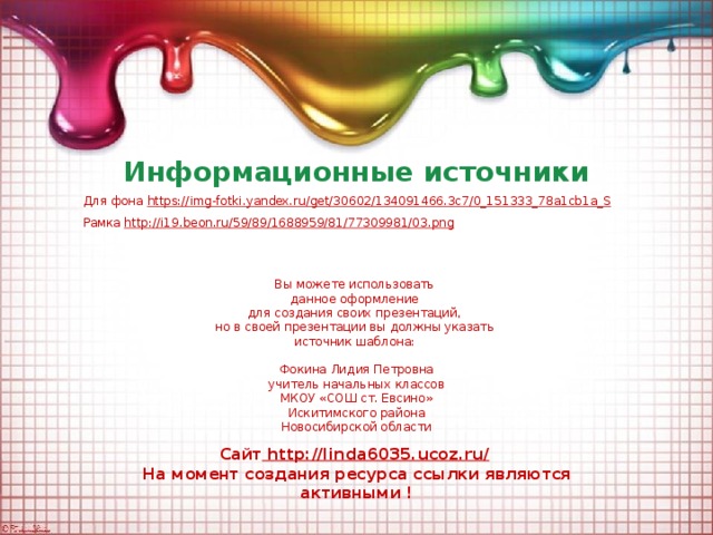 Информационные источники Для фона https:// img-fotki.yandex.ru/get/30602/134091466.3c7/0_151333_78a1cb1a_S Рамка http:// i19.beon.ru/59/89/1688959/81/77309981/03.png  Вы можете использовать данное оформление для создания своих презентаций, но в своей презентации вы должны указать источник шаблона: Фокина Лидия Петровна учитель начальных классов МКОУ «СОШ ст. Евсино» Искитимского района Новосибирской области Сайт http://linda6035.ucoz.ru/  На момент создания ресурса ссылки являются активными !