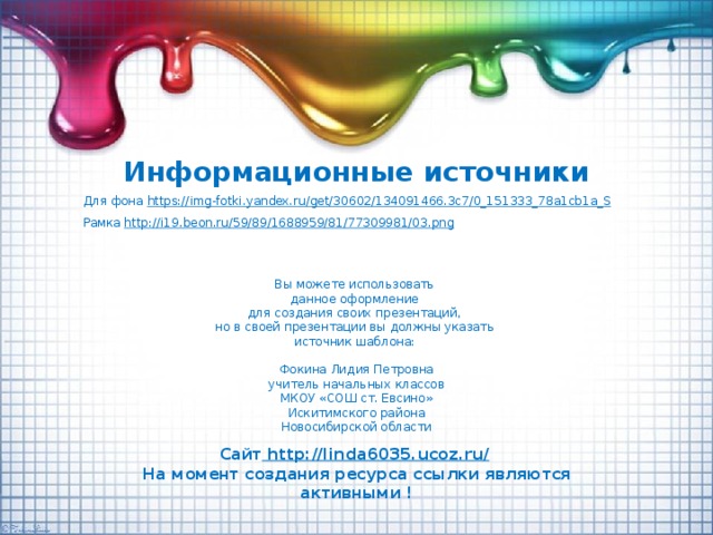Информационные источники Для фона https:// img-fotki.yandex.ru/get/30602/134091466.3c7/0_151333_78a1cb1a_S Рамка http:// i19.beon.ru/59/89/1688959/81/77309981/03.png  Вы можете использовать данное оформление для создания своих презентаций, но в своей презентации вы должны указать источник шаблона: Фокина Лидия Петровна учитель начальных классов МКОУ «СОШ ст. Евсино» Искитимского района Новосибирской области Сайт http://linda6035.ucoz.ru/  На момент создания ресурса ссылки являются активными !