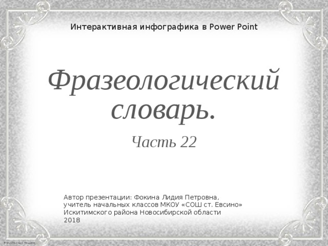 Интерактивная инфографика в Power Point Фразеологический словарь.  Часть 22 Автор презентации: Фокина Лидия Петровна, учитель начальных классов МКОУ «СОШ ст. Евсино» Искитимского района Новосибирской области 2018