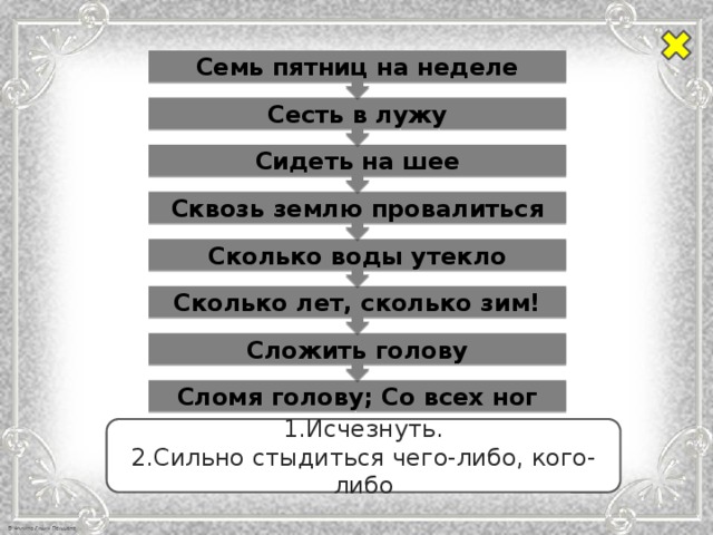 Сложить голову Сколько лет, сколько зим! Сколько воды утекло Сквозь землю провалиться Сидеть на шее Сесть в лужу Семь пятниц на неделе Сломя голову; Со всех ног 1.Исчезнуть. 2.Сильно стыдиться чего-либо, кого-либо