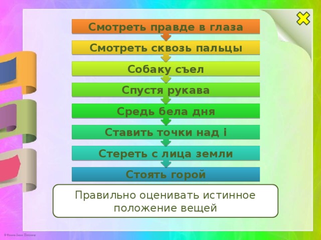 Стереть с лица земли Ставить точки над i Средь бела дня Спустя рукава Собаку съел Смотреть сквозь пальцы Смотреть правде в глаза Стоять горой Правильно оценивать истинное положение вещей