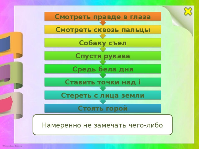 Стереть с лица земли Ставить точки над i Средь бела дня Спустя рукава Собаку съел Смотреть сквозь пальцы Смотреть правде в глаза Стоять горой Намеренно не замечать чего-либо