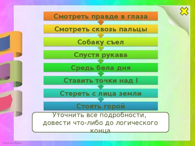 Стереть с лица земли Ставить точки над i Средь бела дня Спустя рукава Собаку съел Смотреть сквозь пальцы Смотреть правде в глаза Стоять горой Уточнить все подробности, довести что-либо до логического конца