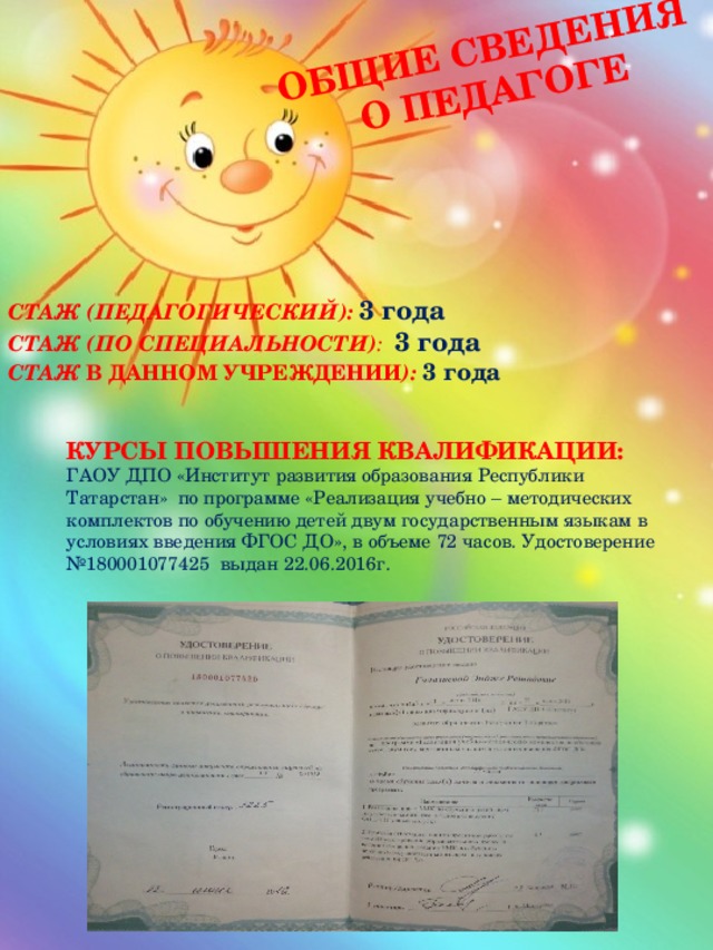 Общие сведения о педагоге СТАЖ (ПЕДАГОГИЧЕСКИЙ): 3 года СТАЖ (ПО СПЕЦИАЛЬНОСТИ) : 3 года СТАЖ В ДАННОМ УЧРЕЖДЕНИИ ): 3 года КУРСЫ ПОВЫШЕНИЯ КВАЛИФИКАЦИИ: ГАОУ ДПО «Институт развития образования Республики Татарстан» по программе «Реализация учебно – методических комплектов по обучению детей двум государственным языкам в условиях введения ФГОС ДО», в объеме 72 часов. Удостоверение №180001077425 выдан 22.06.2016г. 