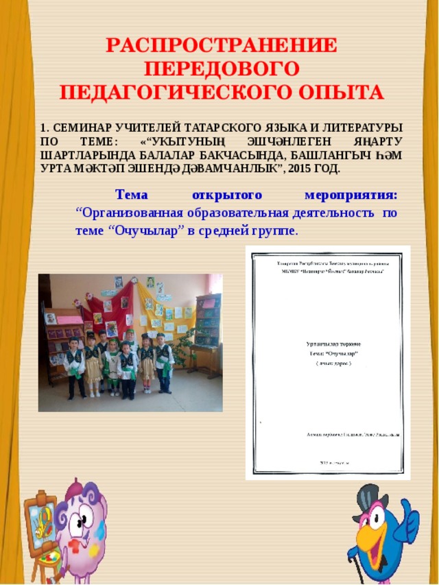 РАСПРОСТРАНЕНИЕ ПЕРЕДОВОГО ПЕДАГОГИЧЕСКОГО ОПЫТА 1. СЕМИНАР УЧИТЕЛЕЙ ТАТАРСКОГО ЯЗЫКА И ЛИТЕРАТУРЫ ПО ТЕМЕ: «“УКЫТУНЫҢ ЭШЧӘНЛЕГЕН ЯҢАРТУ ШАРТЛАРЫНДА БАЛАЛАР БАКЧАСЫНДА, БАШЛАНГЫЧ ҺӘМ УРТА МӘКТӘП ЭШЕНДӘ ДӘВАМЧАНЛЫК”, 2015 ГОД.  Тема открытого мероприятия: “Организованная образовательная деятельность по теме “Очучылар” в средней группе. 