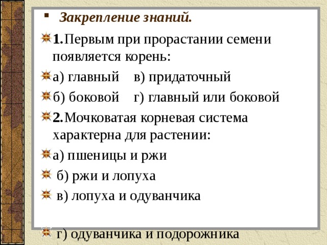 Закрепление знаний. 1. Первым при прорастании семени появляется корень: а) главный в) придаточный б) боковой г) главный или боковой 2. Мочковатая корневая система характерна для растении: а) пшеницы и ржи  б) ржи и лопуха  в) лопуха и одуванчика  г) одуванчика и подорожника 